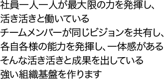 社員一人一人が最大限の力を発揮し、活き活きと働いているチームメンバーが同じビジョンを共有し、各自各様の能力を発揮し、一体感があるそんな活き活きと成果を出している強い組織基盤を作ります